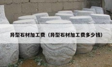 異型石材加工費(fèi)（異型石材加工費(fèi)多少錢(qián)）