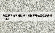別墅羅馬柱石材欄桿（石材羅馬柱圍欄多少錢一米）
